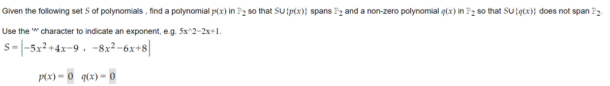 Given the following set S of polynomials, find a polynomial p(x) in P2 so that SU {p(x)} spans P₂ and a non-zero polynomial q(x) in P2 so that SU{q(x)} does not span P2.
Use the '^' character to indicate an exponent, e.g. 5x^2–2x+1.
5-|-5x²+4x-9, −8x²-6x+8]
p(x) = 0 q(x) = 0
