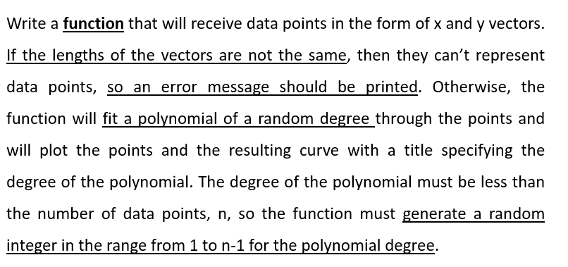 Write a function that will receive data points in the form of x and y vectors.
If the lengths of the vectors are not the same, then they can't represent
data points, so an error message should be printed. Otherwise, the
function will fit a polynomial of a random degree through the points and
will plot the points and the resulting curve with a title specifying the
degree of the polynomial. The degree of the polynomial must be less than
the number of data points, n, so the function must generate a random
integer in the range from 1 to n-1 for the polynomial degree.