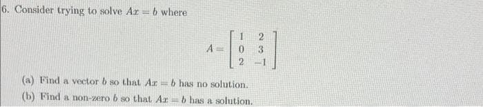 6. Consider trying to solve Ar =6 where
A =
3
(a) Find a vector b so that Ar b has no solution.
(b) Find a non-zero b so that Ar = b has a solution.
