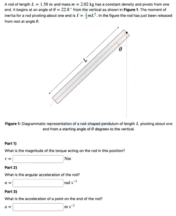 A rod of length L = 1.58 m and mass m = 2.02 kg has a constant density and pivots from one
end. It begins at an angle of 0 = 22.8 from the vertical as shown in Figure 1. The moment of
inertia for a rod pivoting about one end is I = mL?. In the figure the rod has just been released
from rest at angle 8.
Figure 1: Diagrammatic representation of a rod-shaped pendulum of length L pivoting about one
end from a starting angle of 0 degrees to the vertical.
Part 1)
What is the magnitude of the torque acting on the rod in this position?
r =
Nm
Part 2)
What is the angular acceleration of the rod?
a =
rad s-2
Part 3)
What is the acceleration of a point on the end of the rod?
ms-2
