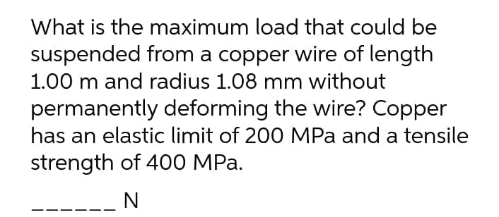 What is the maximum load that could be
suspended from a copper wire of length
1.00 m and radius 1.08 mm without
permanently deforming the wire? Copper
has an elastic limit of 200 MPa and a tensile
strength of 400 MPa.
N

