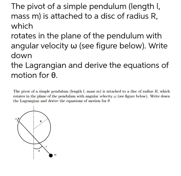 The pivot of a simple pendulum (length I,
mass m) is attached to a disc of radius R,
which
rotates in the plane of the pendulum with
angular velocity w (see figure below). Write
down
the Lagrangian and derive the equations of
motion for 0.
The pivot of a simple pendulum (length l, mass m) is attached to a dise of radius R, which
rotates in the plane of the pendulum with angular velocity w (see figure below). Write down
the Lagrangian and derive the equations of motion for 0.
