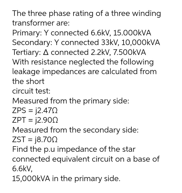 The three phase rating of a three winding
transformer are:
Primary: Y connected 6.6kV, 15.000KVA
Secondary: Y connected 33kV, 10,000KVA
Tertiary: A connected 2.2kV, 7.500KVA
With resistance neglected the following
leakage impedances are calculated from
the short
circuit test:
Measured from the primary side:
ZPS = j2.472
ZPT = j2.90N
Measured from the secondary side:
ZST = j8.700
Find the p.u impedance of the star
connected equivalent circuit on a base of
6.6kV,
15,000KVA in the primary side.
%3D
