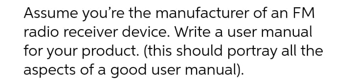 Assume you're the manufacturer of an FM
radio receiver device. Write a user manual
for your product. (this should portray all the
aspects of a good user manual).
