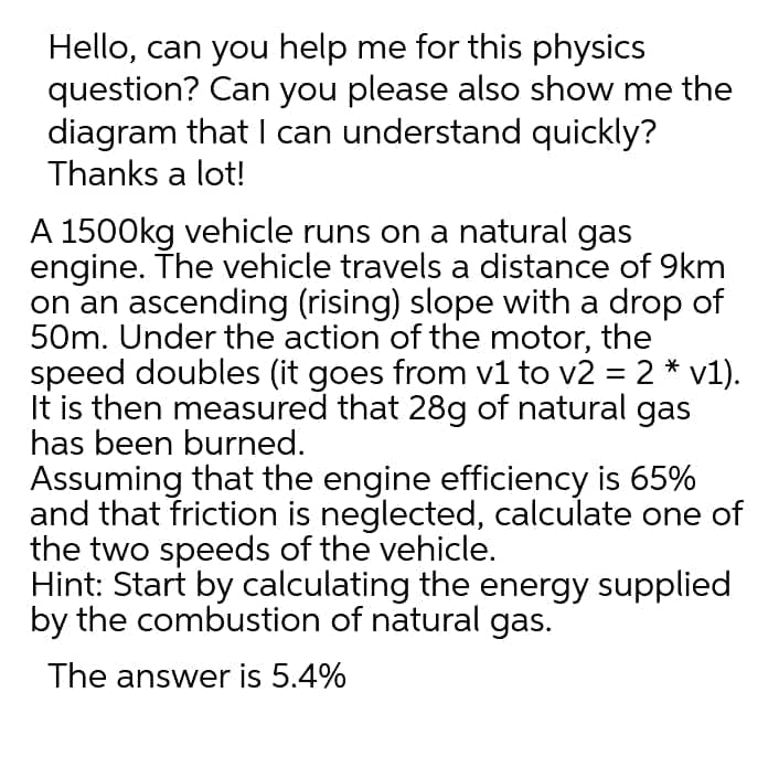 Hello, can you help me for this physics
question? Can you please also show me the
diagram that I can understand quickly?
Thanks a lot!
A 1500kg vehicle runs on a natural gas
engine. The vehicle travels a distance of 9km
on an ascending (rising) slope with a drop of
50m. Under the action of the motor, the
speed doubles (it goes from v1 to v2 = 2 * v1).
It is then measured that 28g of natural gas
has been burned.
Assuming that the engine efficiency is 65%
and that friction is neglected, calculate one of
the two speeds of the vehicle.
Hint: Start by calculating the energy supplied
by the combustion of natural gas.
The answer is 5.4%
