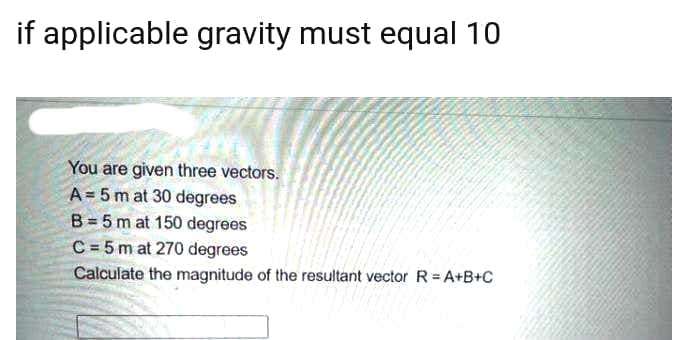 if applicable gravity must equal 10
You are given three vectors.
A = 5 m at 30 degrees
B = 5 m at 150 degrees
C = 5 m at 270 degrees
Calculate the magnitude of the resultant vector R=A+B+C
