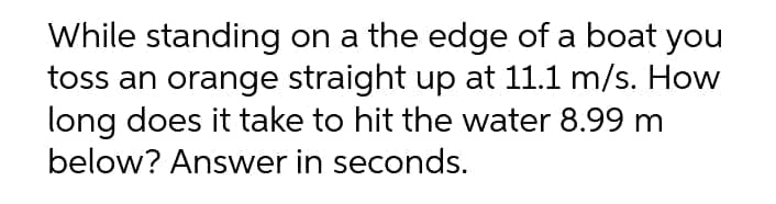 While standing on a the edge of a boat you
toss an orange straight up at 11.1 m/s. How
long does it take to hit the water 8.99 m
below? Answer in seconds.
