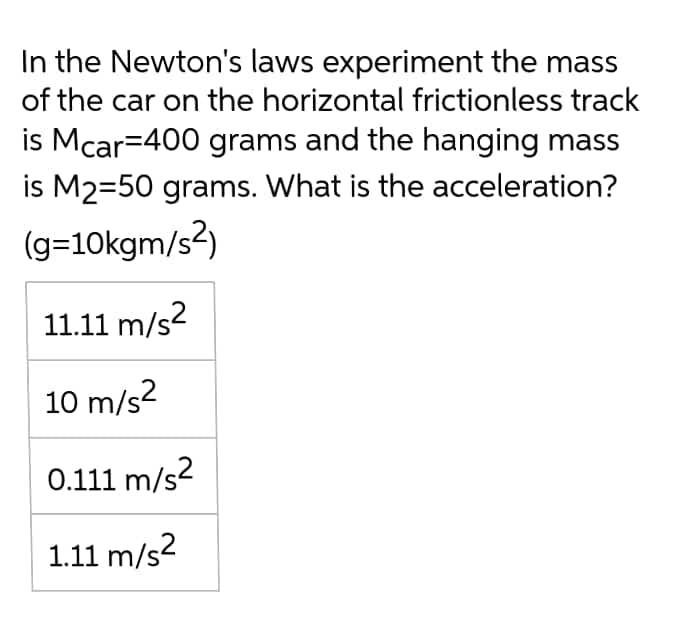 In the Newton's laws experiment the mass
of the car on the horizontal frictionless track
is Mcar=400 grams and the hanging mass
is M2=50 grams. What is the acceleration?
(g=10kgm/s2)
11.11 m/s2
10 m/s?
0.111 m/s2
1.11 m/s2
