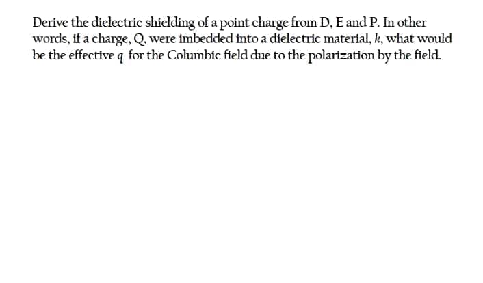Derive the dielectric shielding of a point charge from D, E and P. In other
words, if a charge, Q, were imbedded into a dielectric material, k, what would
be the effective q for the Columbic field due to the polarization by the field.

