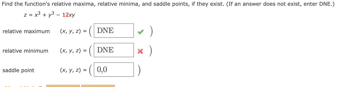 Find the function's relative maxima, relative minima, and saddle points, if they exist. (If an answer does not exist, enter DNE.)
z = x + y3 – 12xy
relative maximum
(x, y, z) = ( DNE
(x, y, z) = (| DNE
x )
relative minimum
saddle point
(х, у, 2) %3D (| 0,0
