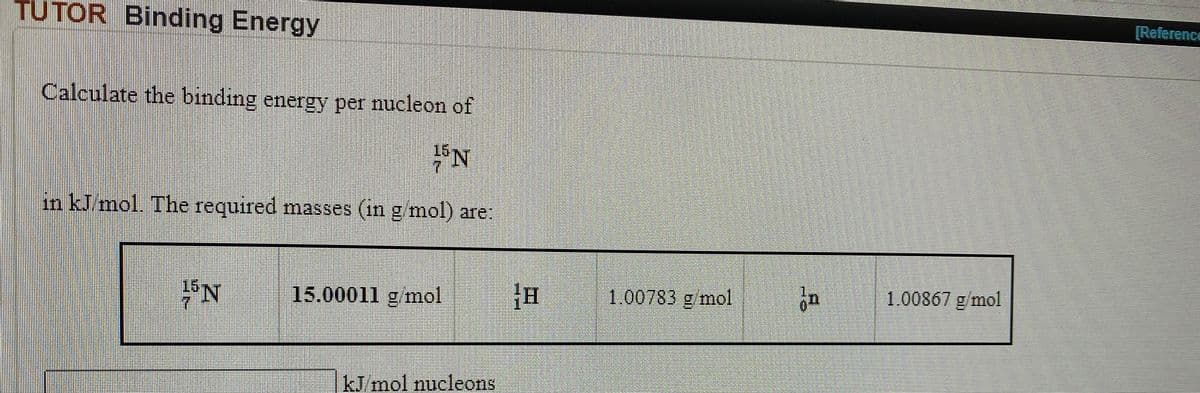 TUTOR Binding Energy
[Reference
Calculate the binding energy per nucleon of
in kJ/mol. The required masses (in g mol) are:
15.00011 g mol
推
1.00783 g mol
1.00867 g/mol
kJ mol nucleons
