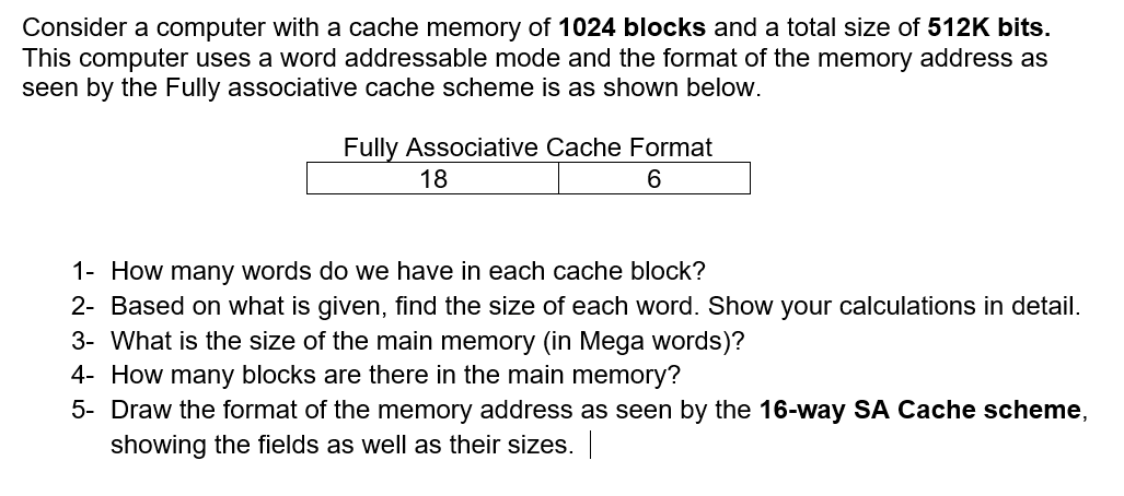 Consider a computer with a cache memory of 1024 blocks and a total size of 512K bits.
This computer uses a word addressable mode and the format of the memory address as
seen by the Fully associative cache scheme is as shown below.
Fully Associative Cache Format
18
6.
1- How many words do we have in each cache block?
2- Based on what is given, find the size of each word. Show your calculations in detail.
3- What is the size of the main memory (in Mega words)?
4- How many blocks are there in the main memory?
5- Draw the format of the memory address as seen by the 16-way SA Cache scheme,
showing the fields as well as their sizes.
