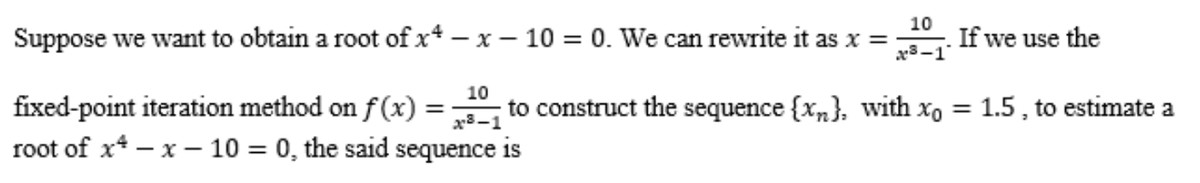 10
Suppose we want to obtain a root of x-x-10 = 0. We can rewrite it as x = If we use the
3-1
10
fixed-point iteration method on f(x) = to construct the sequence {x}, with xo = 1.5, to estimate a
root of x-x-10 = 0, the said sequence is
x8-1