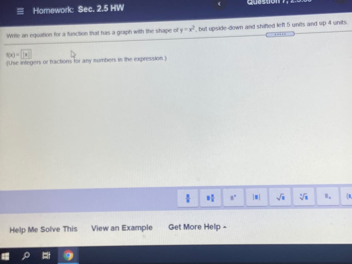 E Homework: Sec. 2.5 HW
Write an equation for a function that has a graph with the shape of y =x2, but upside-down and shifted left 5 units and up 4 units.
f(x)= 1x||
(Use integers or fractions for any numbers in the expression.)
Help Me Solve This
View an Example
Get More Help-
