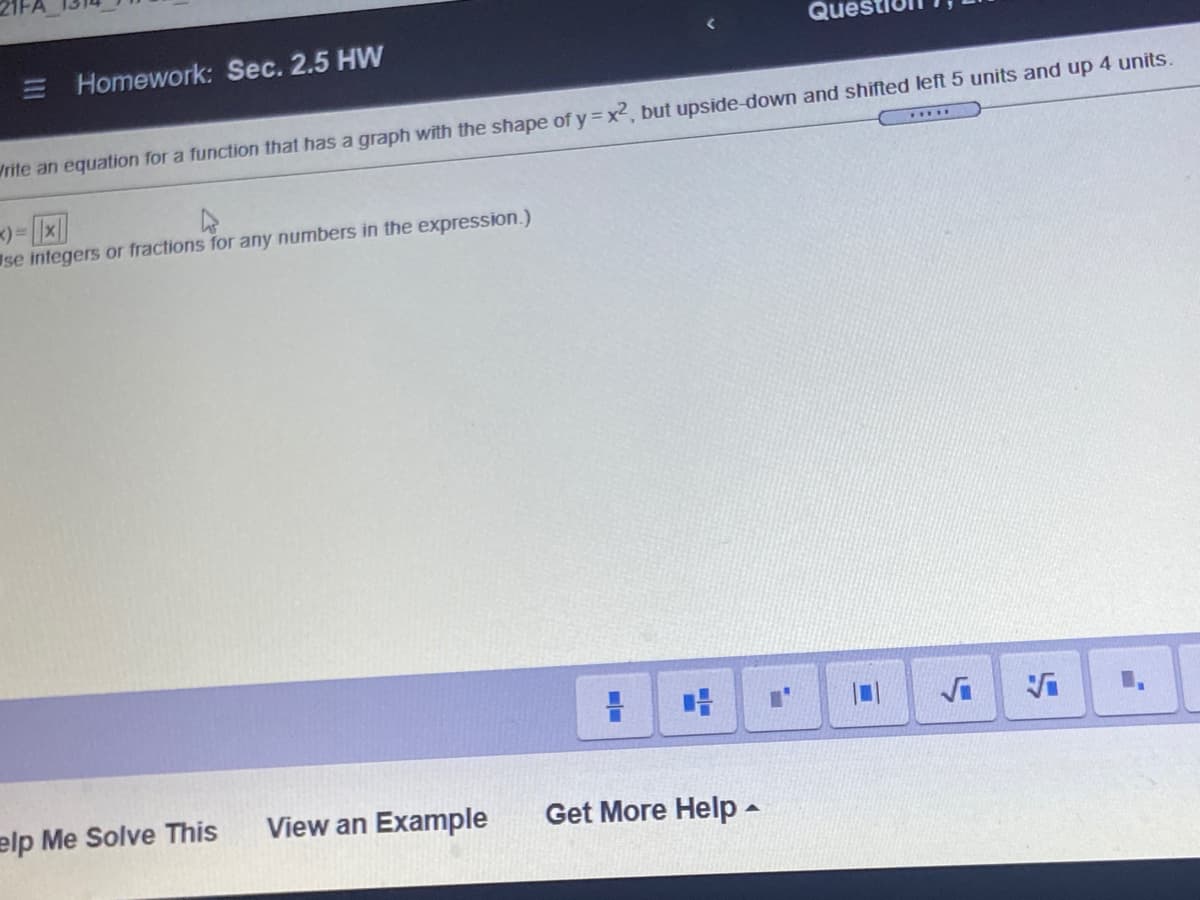 Ques
E Homework: Sec. 2.5 HW
Vrite an equation for a function that has a graph with the shape of y = x², but upside down and shifted left 5 units and up 4 units.
....
Ise integers or fractions for any numbers in the expression.)
1.
elp Me Solve This
View an Example
Get More Help -
