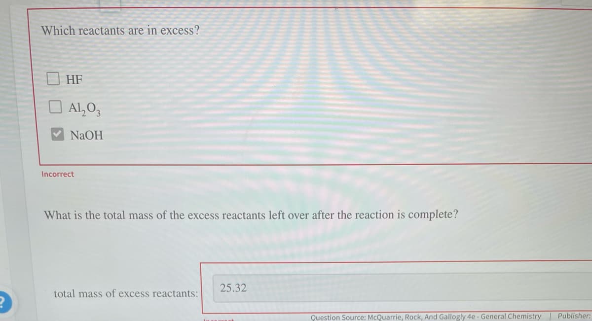 2
Which reactants are in excess?
HF
Al₂O3
NaOH
Incorrect
What is the total mass of the excess reactants left over after the reaction is complete?
total mass of excess reactants:
25.32
Inst
Question Source: McQuarrie, Rock, And Gallogly 4e - General Chemistry | Publisher: