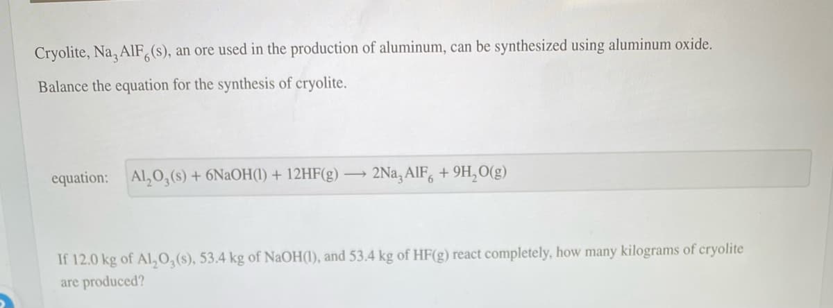 Cryolite, Na, AlF6(s), an ore used in the production of aluminum, can be synthesized using aluminum oxide.
Balance the equation for the synthesis of cryolite.
equation: Al₂O,(s) + 6NaOH(1) + 12HF(g) → 2Na3AlF +9H₂O(g)
If 12.0 kg of Al₂O3 (s), 53.4 kg of NaOH(1), and 53.4 kg of HF(g) react completely, how many kilograms of cryolite
are produced?