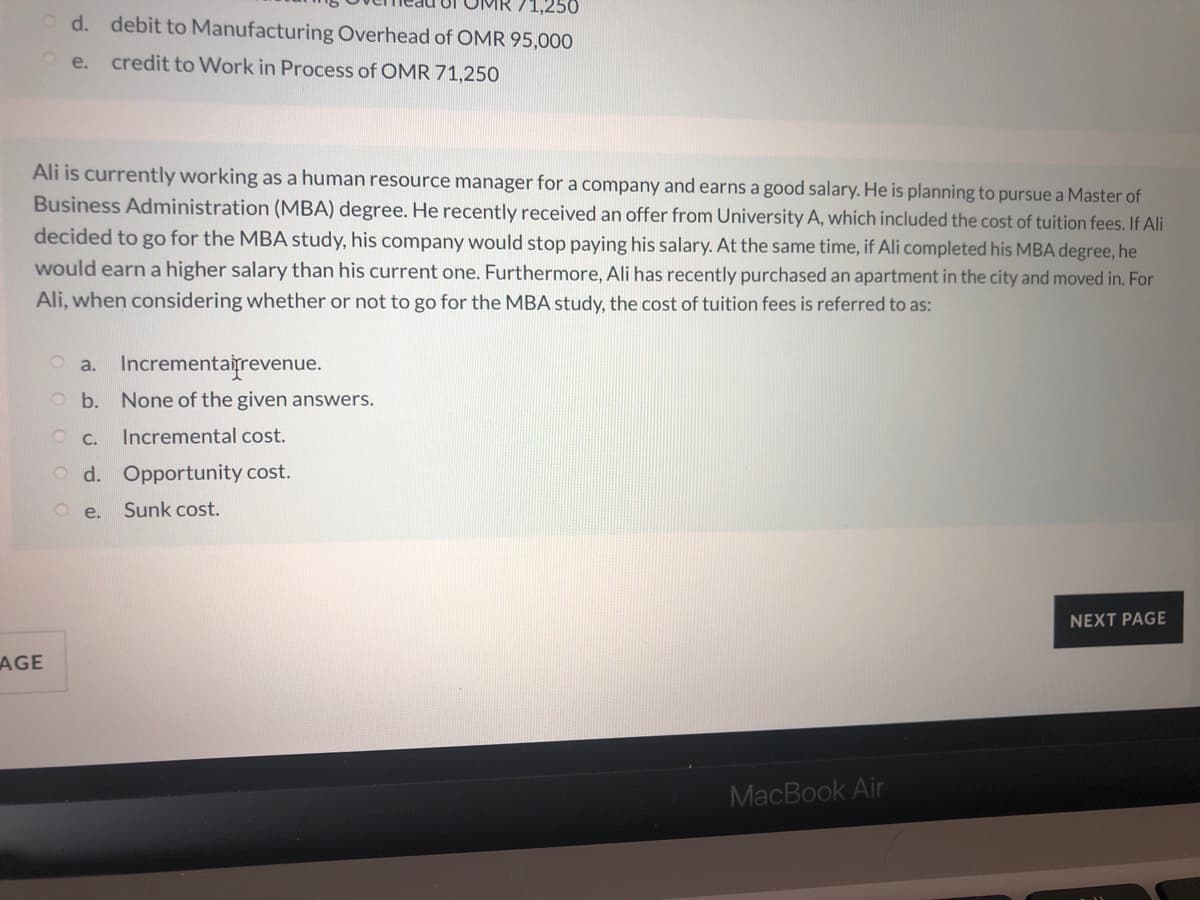 O d. debit to Manufacturing Overhead of OMR 95,000
O e. credit to Work in Process of OMR 71,250
Ali is currently working as a human resource manager for a company and earns a good salary. He is planning to pursue a Master of
Business Administration (MBA) degree. He recently received an offer from University A, which included the cost of tuition fees. If Ali
decided to go for the MBA study, his company would stop paying his salary. At the same time, if Ali completed his MBA degree, he
would earn a higher salary than his current one. Furthermore, Ali has recently purchased an apartment in the city and moved in. For
Ali, when considering whether or not to go for the MBA study, the cost of tuition fees is referred to as:
O a. Incrementairevenue.
O b. None of the given answers.
O C.
Incremental cost.
O d. Opportunity cost.
O e.
Sunk cost.
NEXT PAGE
AGE
MacBook Air

