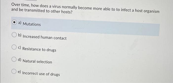 Over time, how does a virus normally become more able to to infect a host organism
and be transmitted to other hosts?
a) Mutations
b) Increased human contact
c) Resistance to drugs
d) Natural selection
e) Incorrect use of drugs
