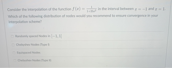 Consider the interpolation of the function f (x) :
in the interval between = -1 and a = 1.
%3D
1+25z2
Which of the following distribution of nodes would you recommend to ensure convergence in your
interpolation scheme?
O Randomly spaced Nodes in [-1, 1]
O Chebyshev Nodes (Type )
O Equispaced Nodes
O Chebyshev Nodes (Type II)
