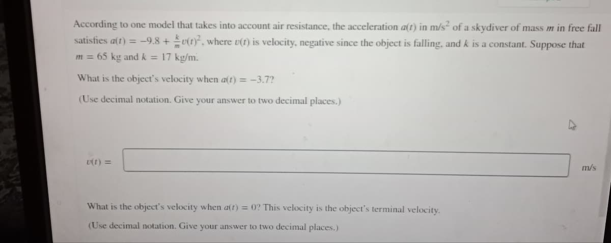 According to one model that takes into account air resistance, the acceleration a(t) in m/s² of a skydiver of mass m in free fall
satisfies a(t) = -9.8+v(t)², where u(t) is velocity, negative since the object is falling, and k is a constant. Suppose that
m = 65 kg and k = 17 kg/m.
What is the object's velocity when a(t) = -3.7?
(Use decimal notation. Give your answer to two decimal places.)
U(1) =
m/s
What is the object's velocity when a(t) = 0? This velocity is the object's terminal velocity.
(Use decimal notation. Give your answer to two decimal places.)