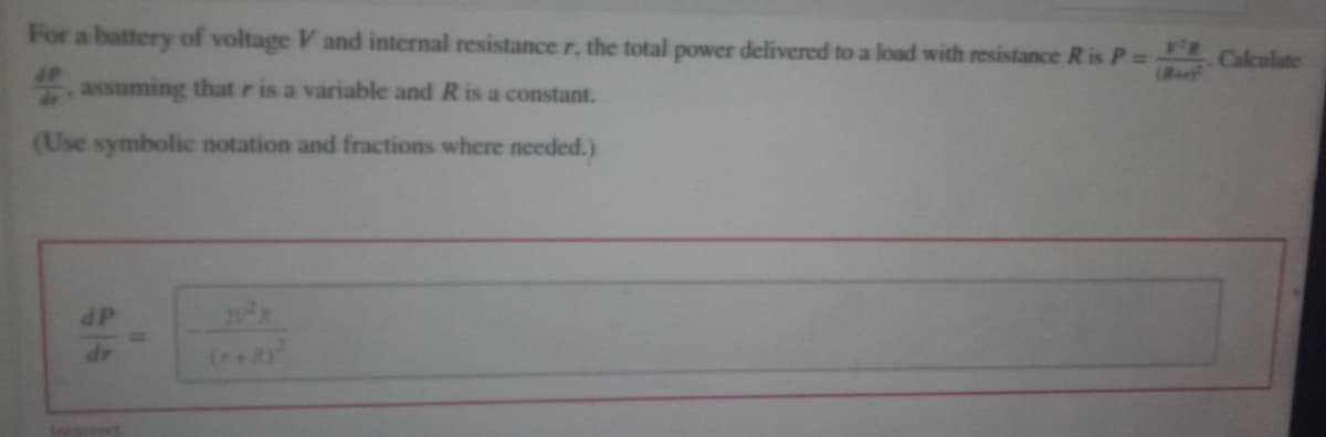 For a battery of voltage V and internal resistance r, the total power delivered to a load with resistance R is P=Calculate
assuming that r is a variable and R is a constant.
(Use symbolic notation and fractions where needed.)
dP
21 R