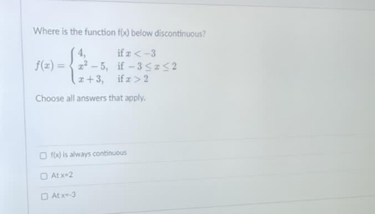 Where is the function f(x) below discontinuous?
if a <-3
4,
f(x)=x²-5,
if -3≤ ≤2
x + 3,
if x > 2
Choose all answers that apply.
f(x) is always continuous
Atx-2
At x=-3