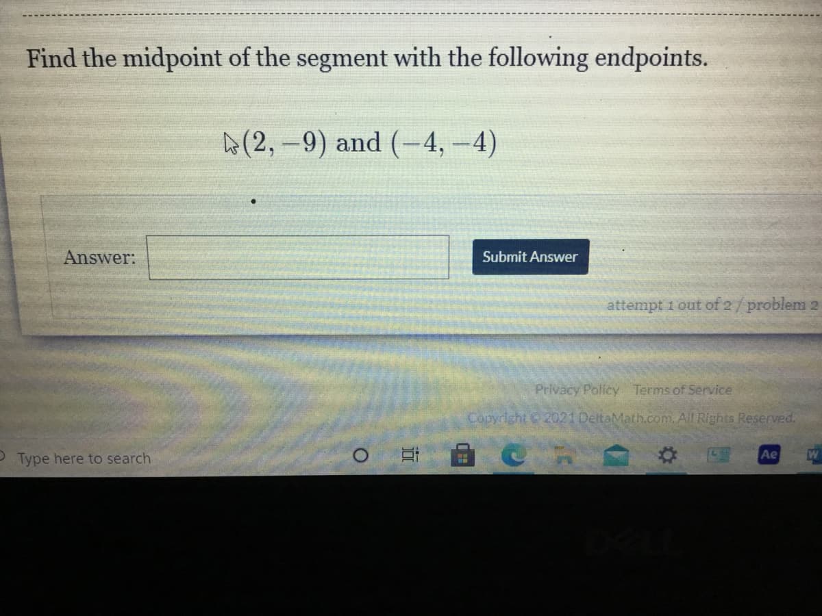 Find the midpoint of the segment with the following endpoints.
A(2,-9) and (-4, -4)
Answer:
Submit Answer
attempt 1 out of 2/problem 2
Privacy Policy Terms of Service
Copyright 2021 DeltaMath.com. All Rights Reserved.
Ae
P Type here to search
近
