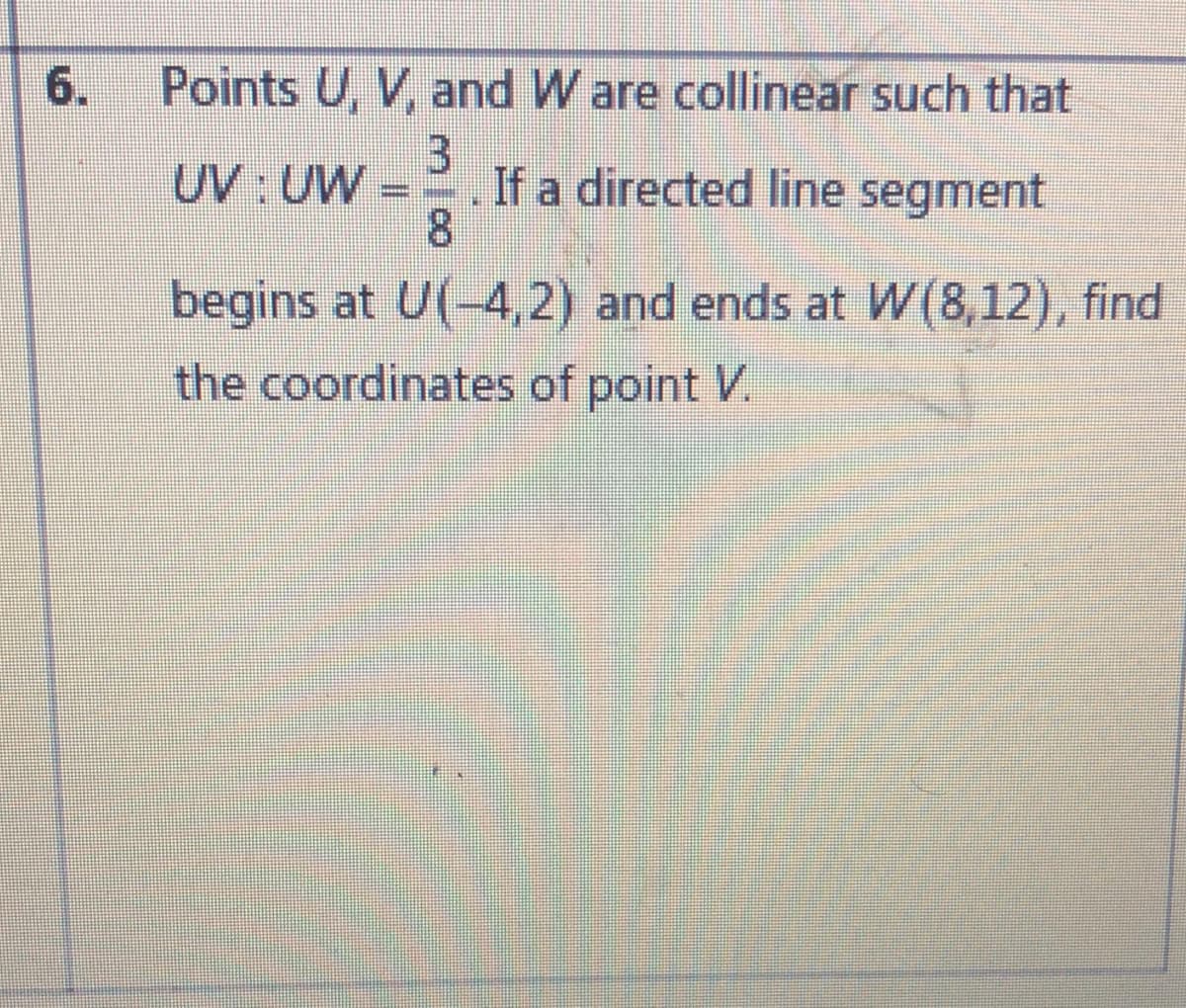 6.
Points U, V, and W are collinear such that
3]
If a directed line segment
8
UV UW
begins at U(-4,2) and ends at W(8,12), find
the coordinates of point V.
