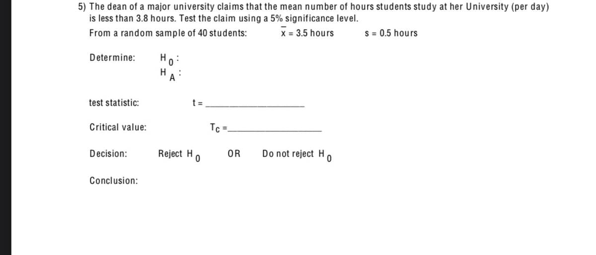 5) The dean of a major university claims that the mean number of hours students study at her University (per day)
is less than 3.8 hours. Test the claim using a 5% significance level.
From a random sample of 40 students:
x = 3.5 hours
s = 0.5 hours
Determine:
test statistic:
Critical value:
Decision:
Conclusion:
Но
H
t =
Tc=
Reject Ho
OR
Do not reject Ho