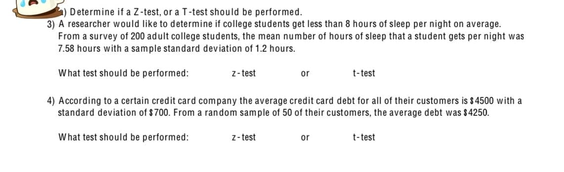 Determine if a Z-test, or a T-test should be performed.
3) A researcher would like to determine if college students get less than 8 hours of sleep per night on average.
From a survey of 200 adult college students, the mean number of hours of sleep that a student gets per night was
7.58 hours with a sample standard deviation of 1.2 hours.
What test should be performed:
z-test
or
t-test
4) According to a certain credit card company the average credit card debt for all of their customers is $4500 with a
standard deviation of $700. From a random sample of 50 of their customers, the average debt was $4250.
What test should be performed:
z-test
or
t-test