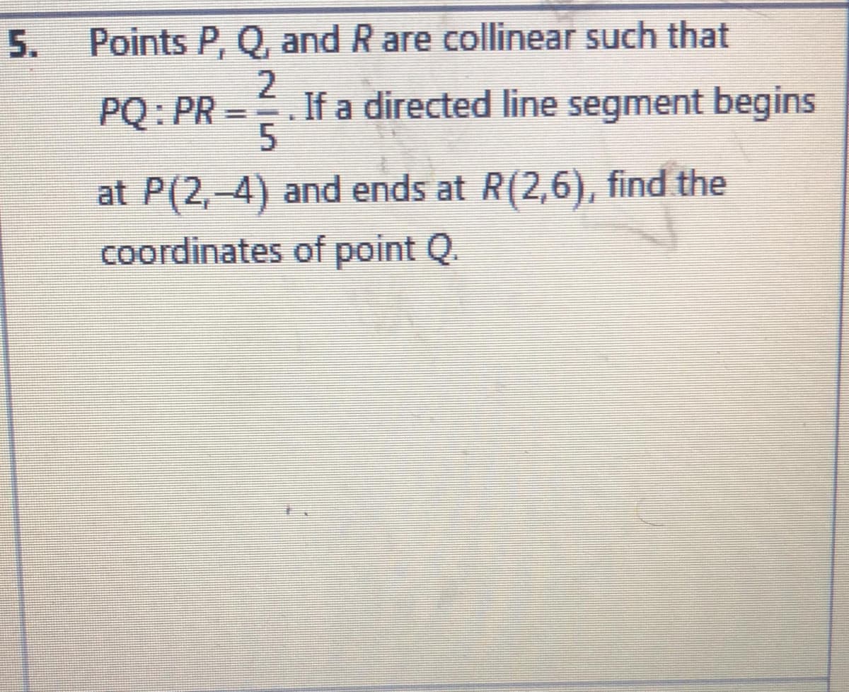 5.
Points P, Q, and R are collinear such that
PQ: PR
If a directed line segment begins
at P(2,-4) and ends at R(2,6), find the
coordinates of point Q.
