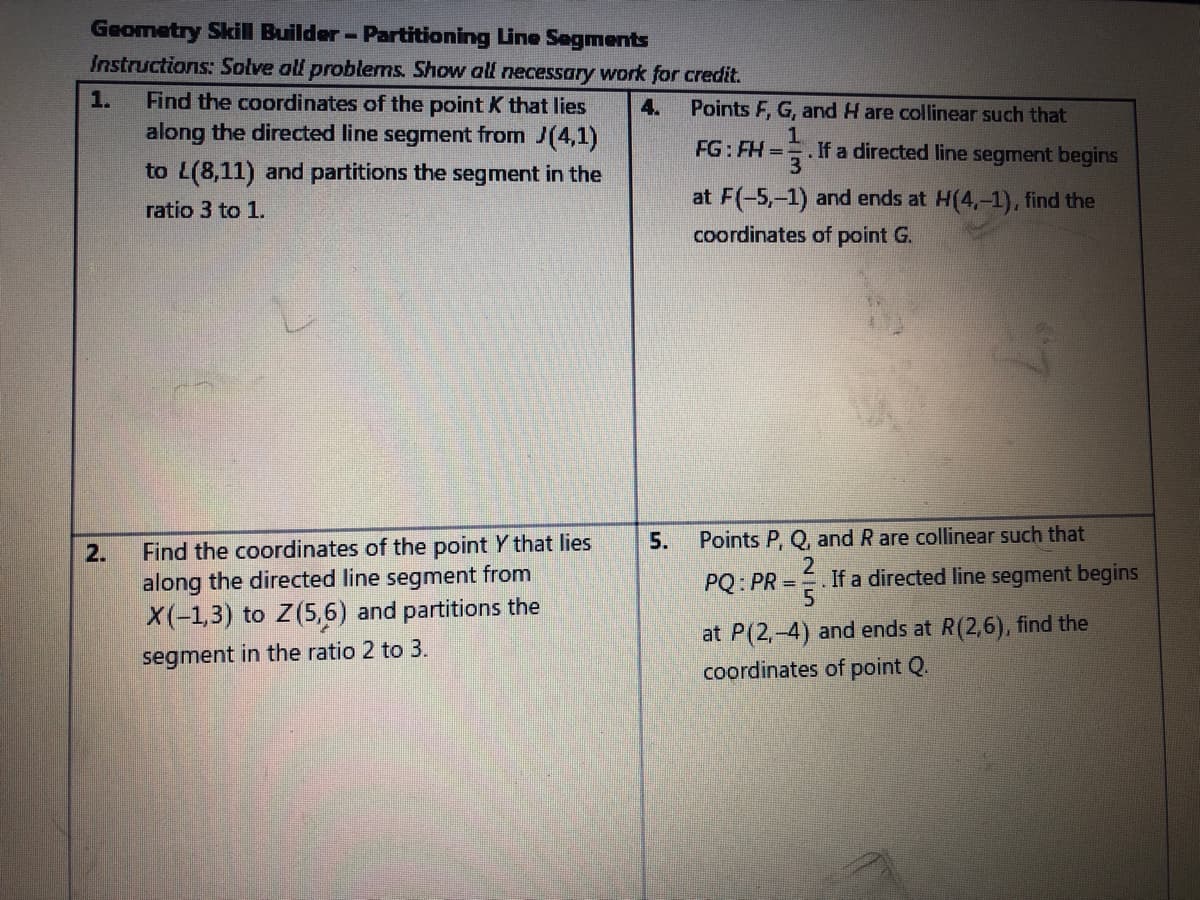 Geometry Skill Builder - Partitioning Line Segments
Instructions: Solve all problems. Show all necessary work for credit.
Find the coordinates of the point K that lies
along the directed line segment from J(4,1)
1.
4.
Points F, G, and H are collinear such that
1.
. If a directed line segment begins
3
FG: FH =
to L(8,11) and partitions the segment in the
at F(-5,-1) and ends at H(4,-1), find the
ratio 3 to 1.
coordinates of point G.
5.
Points P, Q, and R are collinear such that
Find the coordinates of the point Y that lies
along the directed line segment from
X(-1,3) to Z(5,6) and partitions the
2.
PQ: PR =
.If a directed line segment begins
at P(2,-4) and ends at R(2,6), find the
coordinates of point Q.
segment in the ratio 2 to 3.
