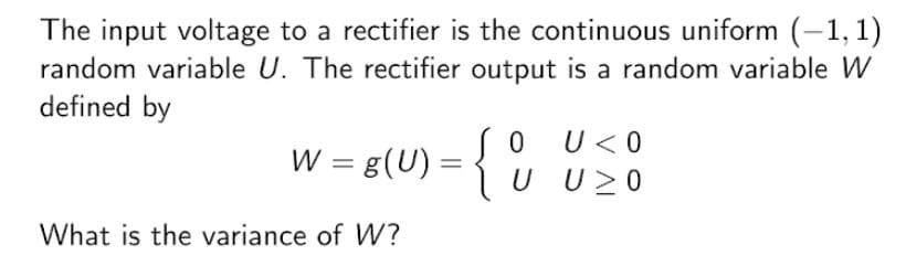 The input voltage to a rectifier is the continuous uniform (-1, 1)
random variable U. The rectifier output is a random variable W
defined by
W =
= g(U) = { °
U < 0
U U20
What is the variance of W?
