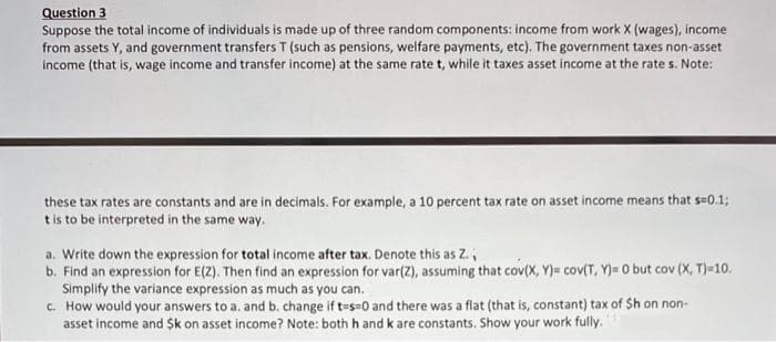 Question 3
Suppose the total income of individuals is made up of three random components: income from work X (wages), income
from assets Y, and government transfers T (such as pensions, welfare payments, etc). The government taxes non-asset
income (that is, wage income and transfer income) at the same rate t, while it taxes asset income at the rate s. Note:
these tax rates are constants and are in decimals. For example, a 10 percent tax rate on asset income means that s=0.13;
tis to be interpreted in the same way.
a. Write down the expression for total income after tax. Denote this as Z.,
b. Find an expression for E(Z). Then find an expression for var(Z), assuming that cov(X, Y)= cov(T, Y)= 0 but cov (X, T)-10.
Simplify the variance expression as much as you can.
c. How would your answers to a. and b. change if t-s=0 and there was a flat (that is, constant) tax of Sh on non-
asset income and Sk on asset income? Note: both h and k are constants. Show your work fully.
