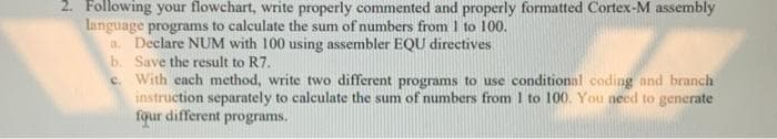 2. Following your flowchart, write properly commented and properly formatted Cortex-M assembly
language programs to calculate the sum of numbers from I to 100.
a. Declare NUM with 100 using assembler EQU directives
b. Save the result to R7.
c. With each method, write two different programs to use conditional coding and branch
instruction separately to calculate the sum of numbers from 1 to 100. You need to generate
fqur different programs.
