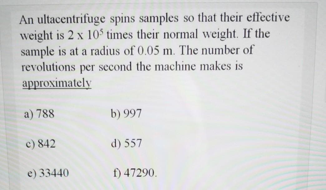 An ultacentrifuge spins samples so that their effective
weight is 2 x 10$ times their normal weight. If the
sample is at a radius of 0.05 m. The number of
revolutions per second the machine makes is
approximately
a) 788
b) 997
c) 842
d) 557
e) 33440
f) 47290.
