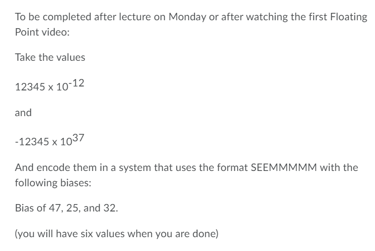 To be completed after lecture on Monday or after watching the first Floating
Point video:
Take the values
12345 x 10-12
and
-12345 x 1037
And encode them in a system that uses the format SEEMMMMM with the
following biases:
Bias of 47, 25, and 32.
(you will have six values when you are done)
