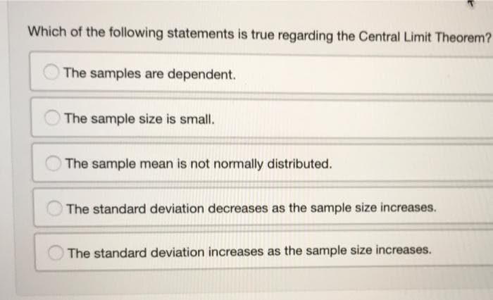 Which of the following statements is true regarding the Central Limit Theorem?
The samples are dependent.
The sample size is small.
The sample mean is not normally distributed.
The standard deviation decreases as the sample size increases.
O The standard deviation increases as the sample size increases.
