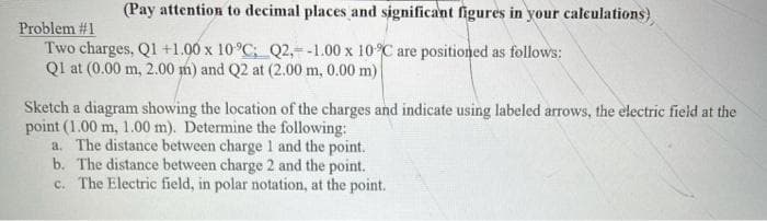 (Pay attention to decimal places and significant figures in your calculations)
Problem #1
Two charges, Q1 +1.00 x 10°C; Q2,=-1.00 x 10 C are positioned as follows:
Ql at (0.00 m, 2.00 m) and Q2 at (2.00 m, 0.00 m)
Sketch a diagram showing the location of the charges and indicate using labeled arrows, the electric field at the
point (1.00 m, 1.00 m). Determine the following:
a. The distance between charge 1 and the point.
b. The distance between charge 2 and the point.
c. The Electric field, in polar notation, at the point.
