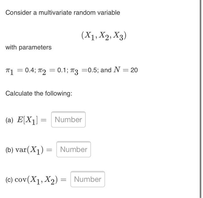 Consider a multivariate random variable
(X1, X2, X3)
with parameters
T1 = 0.4; T2 = 0.1; T3 =0.5; and N = 20
%3D
Calculate the following:
(a) E[X1] = Number
%3|
(b) var(X1) = Number
%3|
(c) cov(X1, X2) = Number
