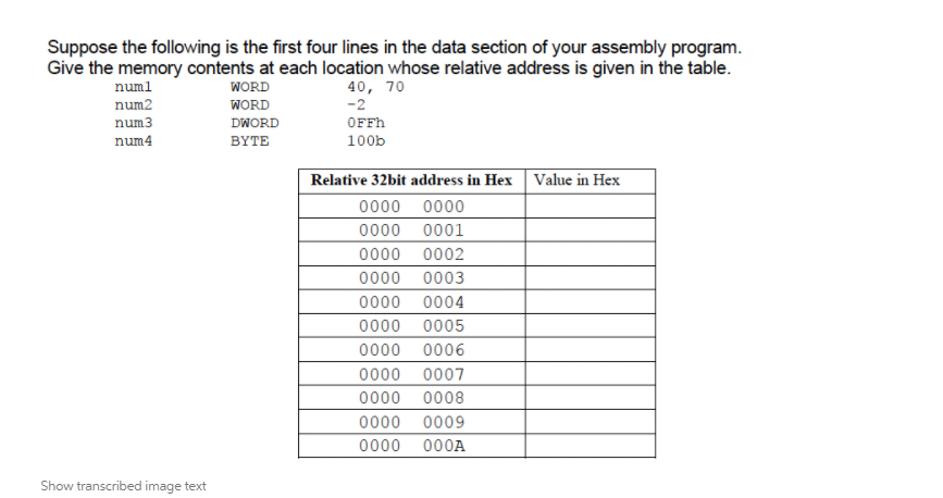 Suppose the following is the first four lines in the data section of your assembly program.
Give the memory contents at each location whose relative address is given in the table.
numl
WORD
40, 70
-2
num2
WORD
num3
DWORD
OFFH
num4
BYTE
100b
Relative 32bit address in Hex Value in Hex
0000 0000
0000 0001
0000 0002
0000 0003
0000 0004
0000 0005
0000 0006
0000 0007
0000 0008
0000 0009
0000 000A
Show transcribed image text
