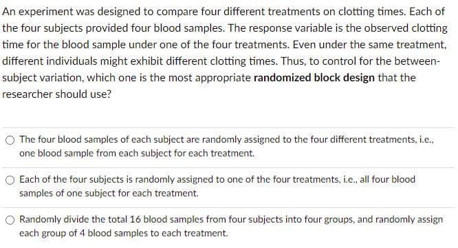 An experiment was designed to compare four different treatments on clotting times. Each of
the four subjects provided four blood samples. The response variable is the observed clotting
time for the blood sample under one of the four treatments. Even under the same treatment,
different individuals might exhibit different clotting times. Thus, to control for the between-
subject variation, which one is the most appropriate randomized block design that the
researcher should use?
O The four blood samples of each subject are randomly assigned to the four different treatments, i.e.,
one blood sample from each subject for each treatment.
O Each of the four subjects is randomly assigned to one of the four treatments, i.e., all four blood
samples of one subject for each treatment.
Randomly divide the total 16 blood samples from four subjects into four groups, and randomly assign
each group of 4 blood samples to each treatment.
