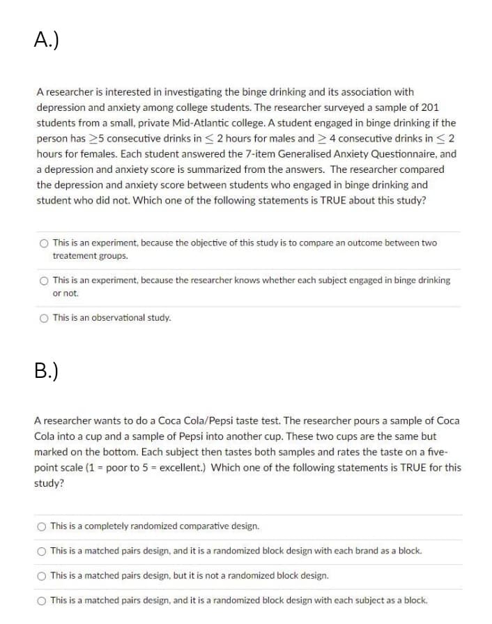 A.)
A researcher is interested in investigating the binge drinking and its association with
depression and anxiety among college students. The researcher surveyed a sample of 201
students from a small, private Mid-Atlantic college. A student engaged in binge drinking if the
person has 25 consecutive drinks in < 2 hours for males and >4 consecutive drinks in < 2
hours for females. Each student answered the 7-item Generalised Anxiety Questionnaire, and
a depression and anxiety score is summarized from the answers. The researcher compared
the depression and anxiety score between students who engaged in binge drinking and
student who did not. Which one of the following statements is TRUE about this study?
O This is an experiment, because the objective of this study is to compare an outcome between two
treatement groups.
This is an experiment, because the researcher knows whether each subject engaged in binge drinking
or not.
O This is an observational study.
B.)
A researcher wants to do a Coca Cola/Pepsi taste test. The researcher pours a sample of Coca
Cola into a cup and a sample of Pepsi into another cup. These two cups are the same but
marked on the bottom. Each subject then tastes both samples and rates the taste on a five-
point scale (1 = poor to 5 = excellent.) Which one of the following statements is TRUE for this
study?
This is a completely randomized comparative design.
This is a matched pairs design, and it is a randomized block design with each brand as a block.
This is a matched pairs design, but it is not a randomized block design.
O This is a matched pairs design, and it is a randomized block design with each subject as a block.
