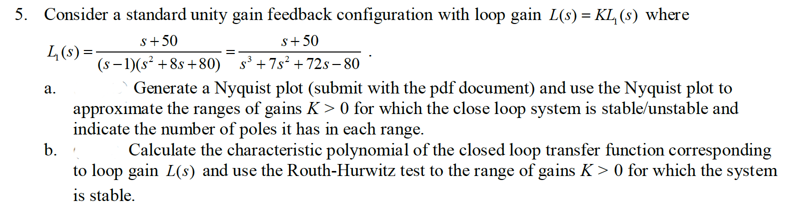 5. Consider a standard unity gain feedback configuration with loop gain L(8) = KL, (8) where
L(s) =:
s+50
S+ 50
(s- 1)(s* +8s +80) s +7s? + 72s - 80
Generate a Nyquist plot (submit with the pdf document) and use the Nyquist plot to
approximate the ranges of gains K > 0 for which the close loop system is stable/unstable and
indicate the number of poles it has in each range.
b.
Calculate the characteristic polynomial of the closed loop transfer function corresponding
to loop gain L(s) and use the Routh-Ilurwitz test to the range of gains K> 0 for which the system
is stable.
a.

