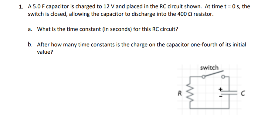 1. A 5.0 F capacitor is charged to 12 V and placed in the RC circuit shown. At time t = 0 s, the
switch is closed, allowing the capacitor to discharge into the 400 0 resistor.
a. What is the time constant (in seconds) for this RC circuit?
b. After how many time constants is the charge on the capacitor one-fourth of its initial
value?
switch

