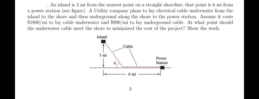 An island is 3 mi from the nearest point on a straight shoreline; that point is 6 mi from
a power station (see figure). A Utility company plans to lay electrical cable underwater from the
island to the shore and then underground along the shore to the power station. Assume it costs
$1800/mi to lay cable underwater and $900/mi to lay underground cable. At what point should
the underwater cable meet the shore to minimized the cost of the project? Show the work.
Island
Cable
3 mi
Power
Station
6 mi
3
