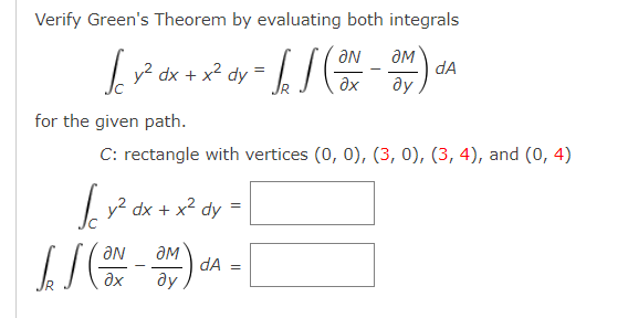 Verify Green's Theorem by evaluating both integrals
ƏM
r dx + x² dy=
dA
ду
Ne
for the given path.
C: rectangle with vertices (0, 0), (3, 0), (3, 4), and (0, 4)
|y? dx + x² dy =
dA =
ду
