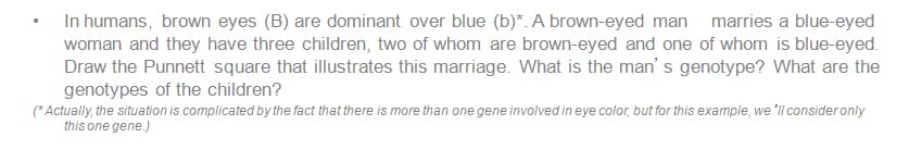 In humans, brown eyes (B) are dominant over blue (b)*. A brown-eyed man
marries a blue-eyed
woman and they have three children, two of whom are brown-eyed and one of whom is blue-eyed.
Draw the Punnett square that illustrates this marriage. What is the man' s genotype? What are the
genotypes of the children?
(* Actually, the situation is complicated by the fact that there is more than one gene involved in eye color, but for this example, we 'll consider only
this one gene.)
