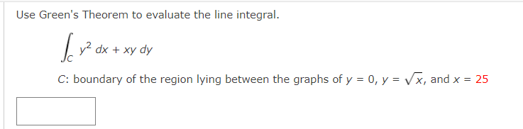 Use Green's Theorem to evaluate the line integral.
|y? dx + xy
C: boundary of the region lying between the graphs of y = 0, y = Vx, and x = 25
